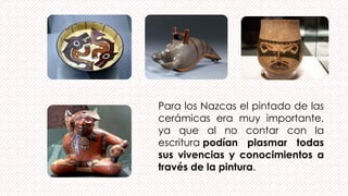 Para los Nazcas el pintado de las
cerámicas era muy importante,
ya que al no contar con la
escritura podían plasmar todas
sus vivencias y conocimientos a
través de la pintura.
 