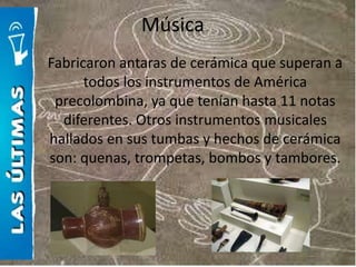 Música
Fabricaron antaras de cerámica que superan a
      todos los instrumentos de América
 precolombina, ya que tenían hasta 11 notas
  diferentes. Otros instrumentos musicales
hallados en sus tumbas y hechos de cerámica
son: quenas, trompetas, bombos y tambores.
 