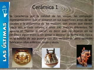 Cerámica 1
Se caracteriza por la calidad de las vasijas, las complejas
representaciones que se pintaron en sus superficies antes de ser
cocidas y la policromía de los motivos, con piezas que tienen
hasta seis o siete colores, y unos 190 matices diferentes. Se
aprecia el “horror al vacío”, es decir que no dejaron en su
cerámica algún espacio sin pintar o decorar. La forma más típica
es la botella de asa puente con dos vertederos, pero también
fabricaron ollas esféricas, tazas y vasos.
 