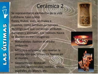 Cerámica 2
Se representaron elementos de la vida
cotidiana, tales como
flores, frutos, aves, animales e
insectos, como también personajes
mitológicos o que combinan atributos
humanos y animales. Los motivos Nazca
se dividen en tres categorías:
• Naturalistas: ilustran el medio
   ambiente.
• Míticos o religiosos: nos revelan la
   percepción que tenían los Nazcas en
   el mundo.
• Geométricos: destacan
   círculos, semicírculos, rombos, líneas,
   espirales, escalones, etc.
 
