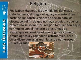 Religión
Realizaban rituales a las divinidades del mar, el
cielo, la tierra, el fuego, el agua y el viento. Gran
parte de sus construcciones se hacían para los
dioses, con el fin de que no haya sequías, y que los
canales no se sequen. Su religión también tenía que
ver mucho con el misterio de las Líneas de
Nazca, que es considerado por algunos como un
círculo agrícola y calendario astronómico, pero
otros dicen que estas eran lugar de numerosos
rituales a sus dioses.
 