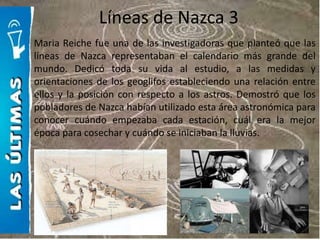 Líneas de Nazca 3
Maria Reiche fue una de las investigadoras que planteó que las
líneas de Nazca representaban el calendario más grande del
mundo. Dedicó toda su vida al estudio, a las medidas y
orientaciones de los geoglifos estableciendo una relación entre
ellos y la posición con respecto a los astros. Demostró que los
pobladores de Nazca habían utilizado esta área astronómica para
conocer cuándo empezaba cada estación, cuál era la mejor
época para cosechar y cuándo se iniciaban la lluvias.
 