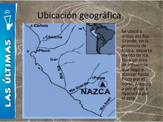 Ubicación geográfica
                       Se ubicó a
                       orillas del Río
                       Grande, en la
                       provincia de
                       Nazca, departa
                       mento de Ica.
                       Tuvo un área
                       de influencia
                       que llegó a
                       abarcar hasta
                       Pisco por el
                       norte, Arequip
                       a por el sur y
                       Ayacucho por
                       el este.
 