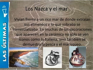 Los Nazca y el mar
 Vivían frente a un rico mar de donde extraían
        sus alimentos y lo que sobraba se
comercializaba. En muchas de las decoraciones
  que aparecen en la cerámica no sólo se ven
    íconos como la ballena, sino también se
       demuestra la pesca y el marisqueo.
 