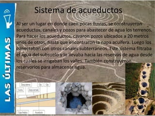 Sistema de acueductos
Al ser un lugar en donde caen pocas lluvias, se construyeron
acueductos, canales y pozos para abastecer de agua los terrenos.
Para hacer los acueductos, cavaron pozos ubicados a 20 metros
unos de otros, hasta que encontraron la napa acuífera. Luego los
conectaban con otros canales subterráneos. Este sistema filtraba
el agua del subsuelo y lo llevaba hacia las reservas de agua desde
los cuales se irrigaban los valles. También construyeron
reservorios para almacenar agua.
 