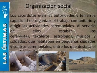 Organización social
Los sacerdotes eran las autoridades y tenían la
capacidad de organizar el trabajo comunitario y
dirigir las actividades ceremoniales. Al servicio
de            ellos         estaban           los
ceramistas, textileros, astrólogos, músicos y
soldados, que habitaban en pequeñas ciudades
y centros ceremoniales, entre los que destaca el
complejo de Cahuachi.
 