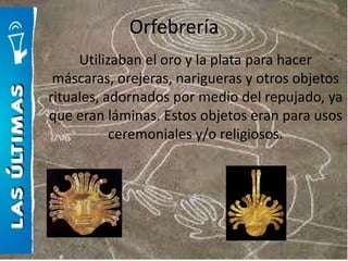 Orfebrería
     Utilizaban el oro y la plata para hacer
 máscaras, orejeras, narigueras y otros objetos
rituales, adornados por medio del repujado, ya
que eran láminas. Estos objetos eran para usos
           ceremoniales y/o religiosos.
 