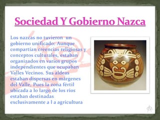 Los nazcas no tuvieron un
gobierno unificado: Aunque
compartían creencias religiosas y
conceptos culturales, estaban
organizados en varios grupos
independientes que ocupaban
Valles Vecinos. Sus aldeas
estaban dispersas en márgenes
del Valle, Pues la zona fértil
ubicada a lo largo de los ríos
estaban destinadas
exclusivamente a l a agricultura.

 