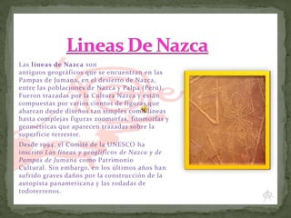 Las líneas de Nazca son
antiguos geográficos que se encuentran en las
Pampas de Jumana, en el desierto de Nazca,
entre las poblaciones de Nazca y Palpa (Perú).
Fueron trazadas por la Cultura Nazca y están
compuestas por varios cientos de figuras que
abarcan desde diseños tan simples como líneas
hasta complejas figuras zoomorfas, fitomorfas y
geométricas que aparecen trazadas sobre la
superficie terrestre.
Desde 1994, el Comité de la UNESCO ha
inscrito Las líneas y geóglif icos de Nazca y de
Pampas de Jumana como Patrimonio
Cultural. Sin embargo, en los últimos años han
sufrido graves daños por la construcción de la
autopista panamericana y las rodadas de
todoterrenos.

 