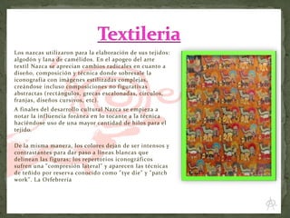 Los nazcas utilizaron para la elaboración de sus tejidos:
algodón y lana de camélidos. En el apogeo del arte
textil Nazca se aprecian cambios radicales en cuanto a
diseño, composición y técnica donde sobresale la
iconografía con imágenes estilizadas complejas,
creándose incluso composiciones no figurativas
abstractas (rectángulos, grecas escalonadas, círculos,
franjas, diseños cursivos, etc).
A finales del desarrollo cultural Nazca se empieza a
notar la inf luencia foránea en lo tocante a la técnica
haciéndose uso de una mayor cantidad de hilos para el
tejido.
De la misma manera, los colores dejan de ser intensos y
contrastantes para dar paso a líneas blancas que
delinean las figuras; los repertorios iconográficos
sufren una "compresión lateral" y aparecen las técnicas
de teñido por reserva conocido como " tye die" y "patch
work". La Orfebrería

 