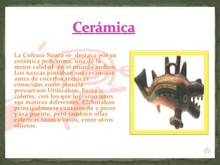 La Cultura Nazca se destaca por su
cerámica policroma, una de la
mejor calidad en el mundo andino.
Los nazcas pintaban sus cerámicas
antes de cocerlos,tecnicas
conocidas como pintura
precoccion.Utilizaban hasta 11
colores, con los que lograron unos
190 matices diferentes. Elaboraban
principalmente cantaros de 2 picos
y asa puente, pero también ollas
esfericas,tazas y vasos, entre otros
objetos.

 