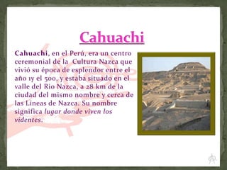 Cahuachi, en el Perú, era un centro
ceremonial de la Cultura Nazca que
vivió su época de esplendor entre el
año 1y el 500, y estaba situado en el
valle del Rio Nazca, a 28 km de la
ciudad del mismo nombre y cerca de
las Líneas de Nazca. Su nombre
significa lugar donde viven los
videntes.

 