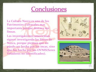 La Cultura Nazca es uno de los
Patrimonios Culturales mas
importante porque destaca sus
líneas.
Las investigaciones americanas
siguen investigando las líneas de
Nazca, porque piensan que no
puedo ser hecha por los incas, sino
que fue hacha por los OVNIS(Seres
Voladores no Identificados).

 