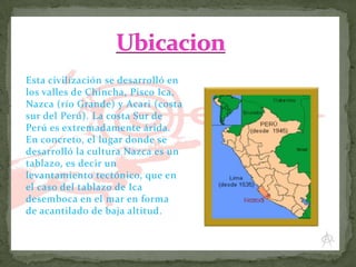 Esta civilización se desarrolló en
los valles de Chincha, Pisco Ica,
Nazca (río Grande) y Acari (costa
sur del Perú). La costa Sur de
Perú es extremadamente árida.
En concreto, el lugar donde se
desarrolló la cultura Nazca es un
tablazo, es decir un
levantamiento tectónico, que en
el caso del tablazo de Ica
desemboca en el mar en forma
de acantilado de baja altitud.

 