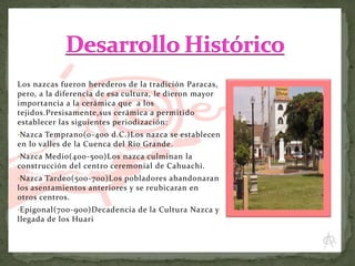 Los nazcas fueron herederos de la tradición Paracas,
pero, a la diferencia de esa cultura, le dieron mayor
importancia a la cerámica que a los
tejidos.Presisamente,sus cerámica a permitido
establecer las siguientes periodización:
•Nazca Temprano(0-400 d.C.)Los nazca se establecen

en lo valles de la Cuenca del Rio Grande.
•Nazca Medio(400-500)Los nazca culminan la

construcción del centro ceremonial de Cahuachi.
•Nazca Tardeo(500-700)Los pobladores abandonaran

los asentamientos anteriores y se reubicaran en
otros centros.
•Epigonal(700-900)Decadencia de la Cultura Nazca y

llegada de los Huari

 