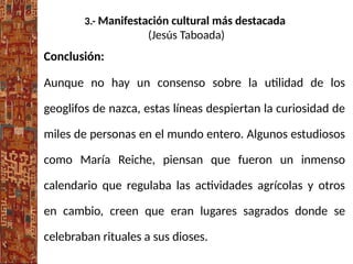 3.- Manifestación cultural más destacada
(Jesús Taboada)
Conclusión:
Aunque no hay un consenso sobre la utilidad de los
geoglifos de nazca, estas líneas despiertan la curiosidad de
miles de personas en el mundo entero. Algunos estudiosos
como María Reiche, piensan que fueron un inmenso
calendario que regulaba las actividades agrícolas y otros
en cambio, creen que eran lugares sagrados donde se
celebraban rituales a sus dioses.
 