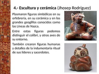 4.- Escultura y cerámica (Jhosep Rodríguez)
Plasmaron figuras simbólicas en su
orfebrería, en su cerámica y en los
grandes geoglifos conocidos como
las Líneas de Nazca.
Entre estas figuras podemos
distinguir el colibrí, y otras aves de
su entorno.
También crearon figuras humanas
y detalles de la indumentaria ritual
de sus líderes y sacerdotes.
 