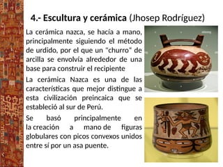 4.- Escultura y cerámica (Jhosep Rodríguez)
La cerámica nazca, se hacía a mano,
principalmente siguiendo el método
de urdido, por el que un "churro“ de
arcilla se envolvía alrededor de una
base para construir el recipiente
La cerámica Nazca es una de las
características que mejor distingue a
esta civilización preincaica que se
estableció al sur de Perú.
Se basó principalmente en
la creación a mano de figuras
globulares con picos convexos unidos
entre sí por un asa puente.
 