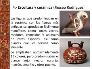 4.- Escultura y cerámica (Jhosep Rodríguez)
Las figuras que predominaban en
la cerámica son las figuras más
antiguas se apreciaban fácilmente
mamíferos, como orcas, zorros,
roedores, camélidos y animales
de otras especies, así como
plantas que les servían como
alimento.
Se empleaban aproximadamente
15 colores, pero predominaban el
blanco rojo, negro, naranja,
marrón, amarillo y otros puente.
 