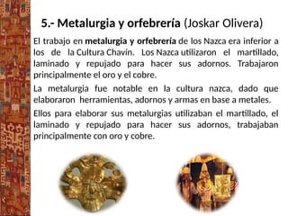 5.- Metalurgia y orfebrería (Joskar Olivera)
El trabajo en metalurgia y orfebrería de los Nazca era inferior a
los de la Cultura Chavín. Los Nazca utilizaron el martillado,
laminado y repujado para hacer sus adornos. Trabajaron
principalmente el oro y el cobre.
La metalurgia fue notable en la cultura nazca, dado que
elaboraron herramientas, adornos y armas en base a metales.
Ellos para elaborar sus metalurgias utilizaban el martillado, el
laminado y repujado para hacer sus adornos, trabajaban
principalmente con oro y cobre.
 
