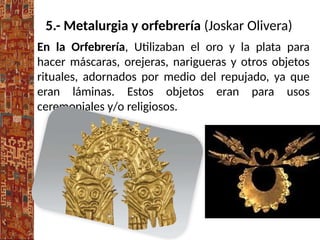 5.- Metalurgia y orfebrería (Joskar Olivera)
En la Orfebrería, Utilizaban el oro y la plata para
hacer máscaras, orejeras, narigueras y otros objetos
rituales, adornados por medio del repujado, ya que
eran láminas. Estos objetos eran para usos
ceremoniales y/o religiosos.
 