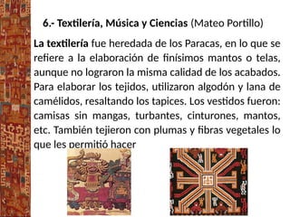 6.- Textilería, Música y Ciencias (Mateo Portillo)
La textilería fue heredada de los Paracas, en lo que se
refiere a la elaboración de finísimos mantos o telas,
aunque no lograron la misma calidad de los acabados.
Para elaborar los tejidos, utilizaron algodón y lana de
camélidos, resaltando los tapices. Los vestidos fueron:
camisas sin mangas, turbantes, cinturones, mantos,
etc. También tejieron con plumas y fibras vegetales lo
que les permitió hacer
 