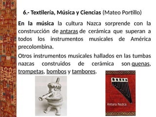 6.- Textilería, Música y Ciencias (Mateo Portillo)
En la música la cultura Nazca sorprende con la
construcción de antaras de cerámica que superan a
todos los instrumentos musicales de América
precolombina.
Otros instrumentos musicales hallados en las tumbas
nazcas construidos de cerámica son quenas,
trompetas, bombos y tambores.
 