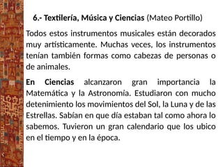6.- Textilería, Música y Ciencias (Mateo Portillo)
Todos estos instrumentos musicales están decorados
muy artísticamente. Muchas veces, los instrumentos
tenían también formas como cabezas de personas o
de animales.
En Ciencias alcanzaron gran importancia la
Matemática y la Astronomía. Estudiaron con mucho
detenimiento los movimientos del Sol, la Luna y de las
Estrellas. Sabían en que día estaban tal como ahora lo
sabemos. Tuvieron un gran calendario que los ubico
en el tiempo y en la época.
 