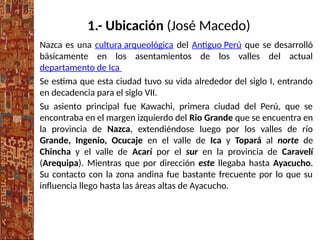 1.- Ubicación (José Macedo)
Nazca es una cultura arqueológica del Antiguo Perú que se desarrolló
básicamente en los asentamientos de los valles del actual
departamento de Ica
Se estima que esta ciudad tuvo su vida alrededor del siglo I, entrando
en decadencia para el siglo VII.
Su asiento principal fue Kawachi, primera ciudad del Perú, que se
encontraba en el margen izquierdo del Rio Grande que se encuentra en
la provincia de Nazca, extendiéndose luego por los valles de río
Grande, Ingenio, Ocucaje en el valle de Ica y Topará al norte de
Chincha y el valle de Acarí por el sur en la provincia de Caravelí
(Arequipa). Mientras que por dirección este llegaba hasta Ayacucho.
Su contacto con la zona andina fue bastante frecuente por lo que su
influencia llego hasta las áreas altas de Ayacucho.
 