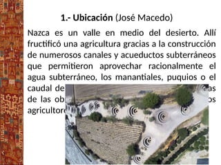 1.- Ubicación (José Macedo)
Nazca es un valle en medio del desierto. Allí
fructificó una agricultura gracias a la construcción
de numerosos canales y acueductos subterráneos
que permitieron aprovechar racionalmente el
agua subterráneo, los manantiales, puquios o el
caudal de los ríos, en épocas crecientes. Algunas
de las obras continúan siendo utilizadas por los
agricultores actuales.
 