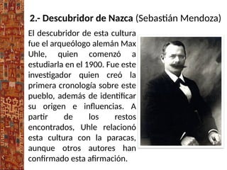2.- Descubridor de Nazca (Sebastián Mendoza)
El descubridor de esta cultura
fue el arqueólogo alemán Max
Uhle, quien comenzó a
estudiarla en el 1900. Fue este
investigador quien creó la
primera cronología sobre este
pueblo, además de identificar
su origen e influencias. A
partir de los restos
encontrados, Uhle relacionó
esta cultura con la paracas,
aunque otros autores han
confirmado esta afirmación.
 