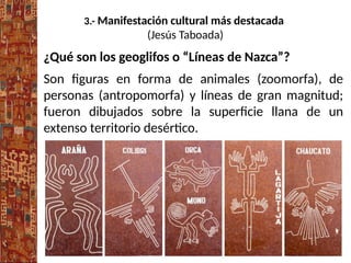3.- Manifestación cultural más destacada
(Jesús Taboada)
¿Qué son los geoglifos o “Líneas de Nazca”?
Son figuras en forma de animales (zoomorfa), de
personas (antropomorfa) y líneas de gran magnitud;
fueron dibujados sobre la superficie llana de un
extenso territorio desértico.
 