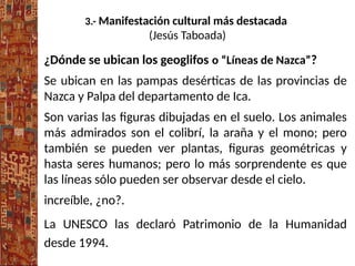 3.- Manifestación cultural más destacada
(Jesús Taboada)
¿Dónde se ubican los geoglifos o “Líneas de Nazca”?
Se ubican en las pampas desérticas de las provincias de
Nazca y Palpa del departamento de Ica.
Son varias las figuras dibujadas en el suelo. Los animales
más admirados son el colibrí, la araña y el mono; pero
también se pueden ver plantas, figuras geométricas y
hasta seres humanos; pero lo más sorprendente es que
las líneas sólo pueden ser observar desde el cielo.
increíble, ¿no?.
La UNESCO las declarό Patrimonio de la Humanidad
desde 1994.
 