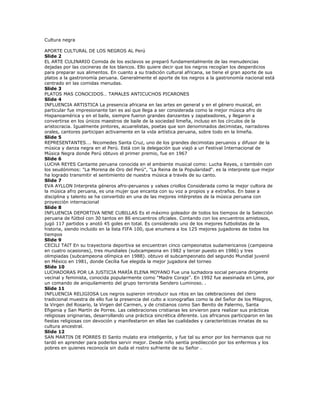 Cultura negra

APORTE CULTURAL DE LOS NEGROS AL Perú
Slide 2
EL ARTE CULINARIO Comida de los esclavos se preparó fundamentalmente de las menudencias
dejadas por las cocineras de los blancos. Ello quiere decir que los negros recogían los desperdicios
para preparar sus alimentos. En cuanto a su tradición cultural africana, se tiene el gran aporte de sus
platos a la gastronomía peruana. Generalmente el aporte de los negros a la gastronomía nacional está
centrado en las comidas menudas.
Slide 3
PLATOS MAS CONOCIDOS… TAMALES ANTICUCHOS PICARONES
Slide 4
INFLUENCIA ARTISTICA La presencia africana en las artes en general y en el género musical, en
particular fue impresionante tan es así que llega a ser considerada como la mejor música afro de
Hispanoamérica y en el baile, siempre fueron grandes danzantes y zapateadores, y llegaron a
convertirse en los únicos maestros de baile de la sociedad limeña, incluso en los círculos de la
aristocracia. Igualmente pintores, acuarelistas, poetas que son denominados decimistas, narradores
orales, cantores participan activamente en la vida artística peruana, sobre todo en la limeña.
Slide 5
REPRESENTANTES…. Nicomedes Santa Cruz, uno de los grandes decimistas peruanos y difusor de la
música y danza negra en el Perú. Está con la delegación que viajó a un Festival Internacional de
Música Negra donde Perú obtuvo el primer premio, fue en 1967
Slide 6
LUCHA REYES Cantante peruana conocida en el ambiente musical como: Lucha Reyes, o también con
los seudónimos: "La Morena de Oro del Perú", "La Reina de la Popularidad“. es la interprete que mejor
ha logrado transmitir el sentimiento de nuestra música a través de su canto.
Slide 7
EVA AYLLON Interpreta géneros afro-peruanos y valses criollos Considerada como la mejor cultora de
la música afro peruana, es una mujer que encanta con su voz a propios y a extraños. En base a
disciplina y talento se ha convertido en una de las mejores intérpretes de la música peruana con
proyección internacional
Slide 8
INFLUENCIA DEPORTIVA NENE CUBILLAS Es el máximo goleador de todos los tiempos de la Selección
peruana de fútbol con 30 tantos en 86 encuentros oficiales. Contando con los encuentros amistosos,
jugó 117 partidos y anotó 45 goles en total. Es considerado uno de los mejores futbolistas de la
historia, siendo incluido en la lista FIFA 100, que enumera a los 125 mejores jugadores de todos los
tiempos
Slide 9
CECILI TAIT En su trayectoria deportiva se encuentran cinco campeonatos sudamericanos (campeona
en cuatro ocasiones), tres mundiales (subcampeona en 1982 y tercer puesto en 1986) y tres
olimpiadas (subcampeona olímpica en 1988). obtuvo el subcampeonato del segundo Mundial juvenil
en México en 1981, donde Cecilia fue elegida la mejor jugadora del torneo
Slide 10
LUCHADORAS POR LA JUSTICIA MARÍA ELENA MOYANO Fue una luchadora social peruana dirigente
vecinal y feminista, conocida popularmente como "Madre Coraje". En 1992 fue asesinada en Lima, por
un comando de aniquilamiento del grupo terrorista Sendero Luminoso. .
Slide 11
INFLUENCIA RELIGIOSA Los negros supieron introducir sus ritos en las celebraciones del clero
tradicional muestra de ello fue la presencia del culto a iconografías como la del Señor de los Milagros,
la Virgen del Rosario, la Virgen del Carmen, y de cristianos como San Benito de Palermo, Santa
Efigenia y San Martín de Porres. Las celebraciones cristianas les sirvieron para realizar sus prácticas
religiosas originarias, desarrollando una práctica sincrética diferente. Los africanos participaron en las
fiestas religiosas con devoción y manifestaron en ellas las cualidades y características innatas de su
cultura ancestral.
Slide 12
SAN MARTIN DE PORRES El Santo mulato era inteligente, y fue tal su amor por los hermanos que no
tardó en aprender para poderlos servir mejor. Desde niño sentía predilección por los enfermos y los
pobres en quienes reconocía sin duda el rostro sufriente de su Señor .
 