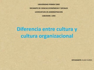 UNIVERSIDAD FERMIN TORO
DECANATO DE CIENCIAS ECONÓMICAS Y SOCIALES
LICENCIATURA EN ADMINISTRACION
CABUDARE- LARA
ESTUDIANTE: ELIAS FLORES
Diferencia entre cultura y
cultura organizacional
 