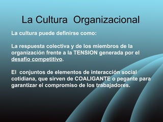 La Cultura Organizacional
La cultura puede definirse como:

La respuesta colectiva y de los miembros de la
organización frente a la TENSION generada por el
desafío competitivo.

El conjuntos de elementos de interacción social
cotidiana, que sirven de COALIGANTE o pegante para
garantizar el compromiso de los trabajadores.
 