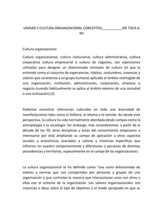 UNIDAD 5 CULTURA ORGANIZACIONAL CONCEPTOS___________ME TOCA A
                             MI



Cultura organizacional

Cultura organizacional, cultura insitucional, cultura administrativa, cultura
corporativa cultura empresarial o cultura de negocios, son expresiones
utilizadas para designar un determinado concepto de cultura (el que la
entiende como el conjunto de experiencias, hábitos, costumbres, creencias y
valores que caracteriza a un grupo humano) aplicado al ámbito restringido de
una organización, institución, administración, corporación, empresa o
negocio (cuando habitualmente se aplica al ámbito extenso de una sociedad
o una civilización).[1]



Podemos encontrar referencias culturales en toda una diversidad de
manifestaciones tales como el folklore, el idioma o la comida. Así desde esta
perspectiva, la cultura ha sido normalmente abordada desde campos como la
antropología o la sociología. Sin embargo, más recientemente, a partir de la
década de los 70, otras disciplinas y áreas del conocimiento empezaron a
interesarse por está ampliando su campo de aplicación a otros aspectos
sociales y económicos asociados a valores y creencias específicas que
influirían en nuestro comportamiento y diferencian a personas de distintas
procedencias y territorios, especialmente en el campo de las organizaciones.



La cultura organizacional se ha definido como "una suma determinada de
valores y normas que son compartidos por personas y grupos de una
organización y que controlan la manera que interaccionan unos con otros y
ellos con el entorno de la organización. Los valores organizacionales son
creencias e ideas sobre el tipo de objetivos y el modo apropiado en que se
 