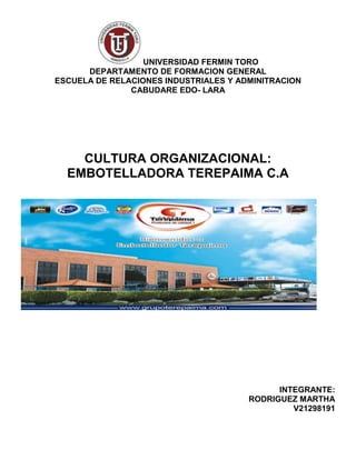 UNIVERSIDAD FERMIN TORO
DEPARTAMENTO DE FORMACION GENERAL
ESCUELA DE RELACIONES INDUSTRIALES Y ADMINITRACION
CABUDARE EDO- LARA
CULTURA ORGANIZACIONAL:
EMBOTELLADORA TEREPAIMA C.A
INTEGRANTE:
RODRIGUEZ MARTHA
V21298191
 