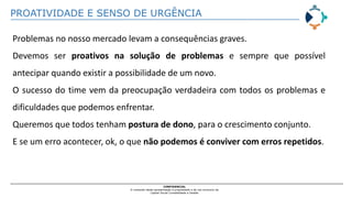 PROATIVIDADE E SENSO DE URGÊNCIA
CONFIDENCIAL
O conteúdo desta apresentação é propriedade e de uso exclusivo da
Capital Social Contabilidade e Gestão
Problemas no nosso mercado levam a consequências graves.
Devemos ser proativos na solução de problemas e sempre que possível
antecipar quando existir a possibilidade de um novo.
O sucesso do time vem da preocupação verdadeira com todos os problemas e
dificuldades que podemos enfrentar.
Queremos que todos tenham postura de dono, para o crescimento conjunto.
E se um erro acontecer, ok, o que não podemos é conviver com erros repetidos.
 