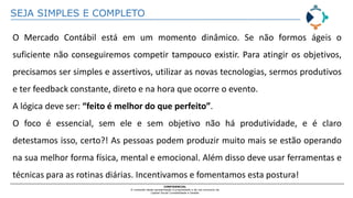 SEJA SIMPLES E COMPLETO
CONFIDENCIAL
O conteúdo desta apresentação é propriedade e de uso exclusivo da
Capital Social Contabilidade e Gestão
O Mercado Contábil está em um momento dinâmico. Se não formos ágeis o
suficiente não conseguiremos competir tampouco existir. Para atingir os objetivos,
precisamos ser simples e assertivos, utilizar as novas tecnologias, sermos produtivos
e ter feedback constante, direto e na hora que ocorre o evento.
A lógica deve ser: “feito é melhor do que perfeito”.
O foco é essencial, sem ele e sem objetivo não há produtividade, e é claro
detestamos isso, certo?! As pessoas podem produzir muito mais se estão operando
na sua melhor forma física, mental e emocional. Além disso deve usar ferramentas e
técnicas para as rotinas diárias. Incentivamos e fomentamos esta postura!
 