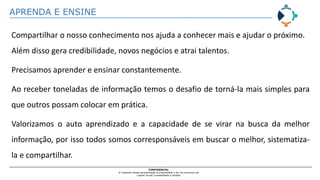 APRENDA E ENSINE
CONFIDENCIAL
O conteúdo desta apresentação é propriedade e de uso exclusivo da
Capital Social Contabilidade e Gestão
Compartilhar o nosso conhecimento nos ajuda a conhecer mais e ajudar o próximo.
Além disso gera credibilidade, novos negócios e atrai talentos.
Precisamos aprender e ensinar constantemente.
Ao receber toneladas de informação temos o desafio de torná-la mais simples para
que outros possam colocar em prática.
Valorizamos o auto aprendizado e a capacidade de se virar na busca da melhor
informação, por isso todos somos corresponsáveis em buscar o melhor, sistematiza-
la e compartilhar.
 