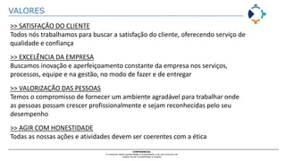 VALORES
CONFIDENCIAL
O conteúdo desta apresentação é propriedade e de uso exclusivo da
Capital Social Contabilidade e Gestão
>> SATISFAÇÃO DO CLIENTE
Todos nós trabalhamos para buscar a satisfação do cliente, oferecendo serviço de
qualidade e confiança
>> EXCELÊNCIA DA EMPRESA
Buscamos inovação e aperfeiçoamento constante da empresa nos serviços,
processos, equipe e na gestão, no modo de fazer e de entregar
>> VALORIZAÇÃO DAS PESSOAS
Temos o compromisso de fornecer um ambiente agradável para trabalhar onde
as pessoas possam crescer profissionalmente e sejam reconhecidas pelo seu
desempenho
>> AGIR COM HONESTIDADE
Todas as nossas ações e atividades devem ser coerentes com a ética
 