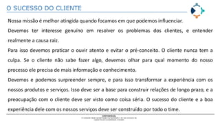 O SUCESSO DO CLIENTE
CONFIDENCIAL
O conteúdo desta apresentação é propriedade e de uso exclusivo da
Capital Social Contabilidade e Gestão
Nossa missão é melhor atingida quando focamos em que podemos influenciar.
Devemos ter interesse genuíno em resolver os problemas dos clientes, e entender
realmente a causa raiz.
Para isso devemos praticar o ouvir atento e evitar o pré-conceito. O cliente nunca tem a
culpa. Se o cliente não sabe fazer algo, devemos olhar para qual momento do nosso
processo ele precisa de mais informação e conhecimento.
Devemos e podemos surpreender sempre, e para isso transformar a experiência com os
nossos produtos e serviços. Isso deve ser a base para construir relações de longo prazo, e a
preocupação com o cliente deve ser visto como coisa séria. O sucesso do cliente e a boa
experiência dele com os nossos serviços deve ser construído por todo o time.
 