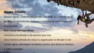 Nosso desafio
Crescer rápido, cuidando das pessoas que estão aqui, mantendo os
desafios de aprendizado constante e histórico de contribuição com
o nosso setor.
Mas crescer tem suas dores!
Precisamos de direção e de talentos para isso.
Uma maneira cômoda de colocar a organização na direção é criar
muitas regras, abordagem tentadora, porém, que afasta os talentos
e inibe a inovação.
 