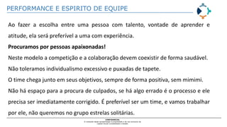 PERFORMANCE E ESPIRITO DE EQUIPE
CONFIDENCIAL
O conteúdo desta apresentação é propriedade e de uso exclusivo da
Capital Social Contabilidade e Gestão
Ao fazer a escolha entre uma pessoa com talento, vontade de aprender e
atitude, ela será preferível a uma com experiência.
Procuramos por pessoas apaixonadas!
Neste modelo a competição e a colaboração devem coexistir de forma saudável.
Não toleramos individualismo excessivo e puxadas de tapete.
O time chega junto em seus objetivos, sempre de forma positiva, sem mimimi.
Não há espaço para a procura de culpados, se há algo errado é o processo e ele
precisa ser imediatamente corrigido. É preferível ser um time, e vamos trabalhar
por ele, não queremos no grupo estrelas solitárias.
 