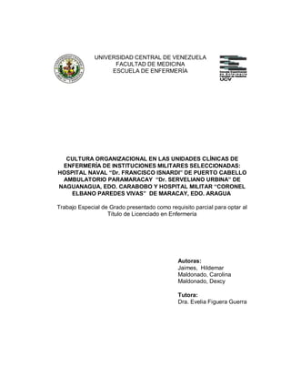 UNIVERSIDAD CENTRAL DE VENEZUELA
FACULTAD DE MEDICINA
ESCUELA DE ENFERMERÍA
CULTURA ORGANIZACIONAL EN LAS UNIDADES CLÍNICAS DE
ENFERMERÍA DE INSTITUCIONES MILITARES SELECCIONADAS:
HOSPITAL NAVAL “Dr. FRANCISCO ISNARDI” DE PUERTO CABELLO
AMBULATORIO PARAMARACAY “Dr. SERVELIANO URBINA” DE
NAGUANAGUA, EDO. CARABOBO Y HOSPITAL MILITAR “CORONEL
ELBANO PAREDES VIVAS” DE MARACAY, EDO. ARAGUA
Trabajo Especial de Grado presentado como requisito parcial para optar al
Título de Licenciado en Enfermería
Autoras:
Jaimes, Hildemar
Maldonado, Carolina
Maldonado, Dexcy
Tutora:
Dra. Evelia Figuera Guerra
 