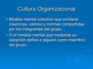 Cultura Organizacional
 Modelo mental colectivo que contiene
  creencias, valores y normas compartidas
  por los integrantes del grupo.
 O el modelo mental que mediante su
  adopción define a alguien como miembro
  del grupo.
 
