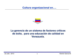 22 Julio - 2013 Ramón García M.
La gerencia de un sistema de factores críticos
de éxito, para una educación de calidad en
Venezuela.
Cultura organizacional en….
1
 