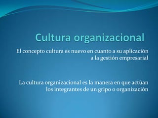 El concepto cultura es nuevo en cuanto a su aplicación
a la gestión empresarial
La cultura organizacional es la manera en que actúan
los integrantes de un gripo o organización
 