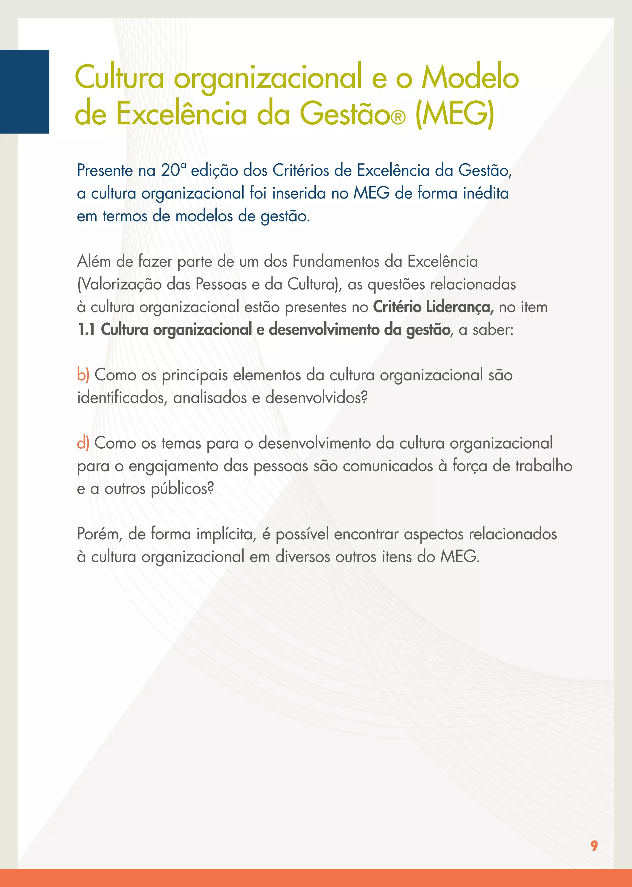 9
Presente na 20ª edição dos Critérios de Excelência da Gestão,
a cultura organizacional foi inserida no MEG de forma inédita
em termos de modelos de gestão.
Além de fazer parte de um dos Fundamentos da Excelência
(Valorização das Pessoas e da Cultura), as questões relacionadas
à cultura organizacional estão presentes no Critério Liderança, no item
1.1 Cultura organizacional e desenvolvimento da gestão, a saber:
b) Como os principais elementos da cultura organizacional são
identiﬁcados, analisados e desenvolvidos?
d) Como os temas para o desenvolvimento da cultura organizacional
para o engajamento das pessoas são comunicados à força de trabalho
e a outros públicos?
Porém, de forma implícita, é possível encontrar aspectos relacionados
à cultura organizacional em diversos outros itens do MEG.
Cultura organizacional e o Modelo
de Excelência da Gestão® (MEG)
 
